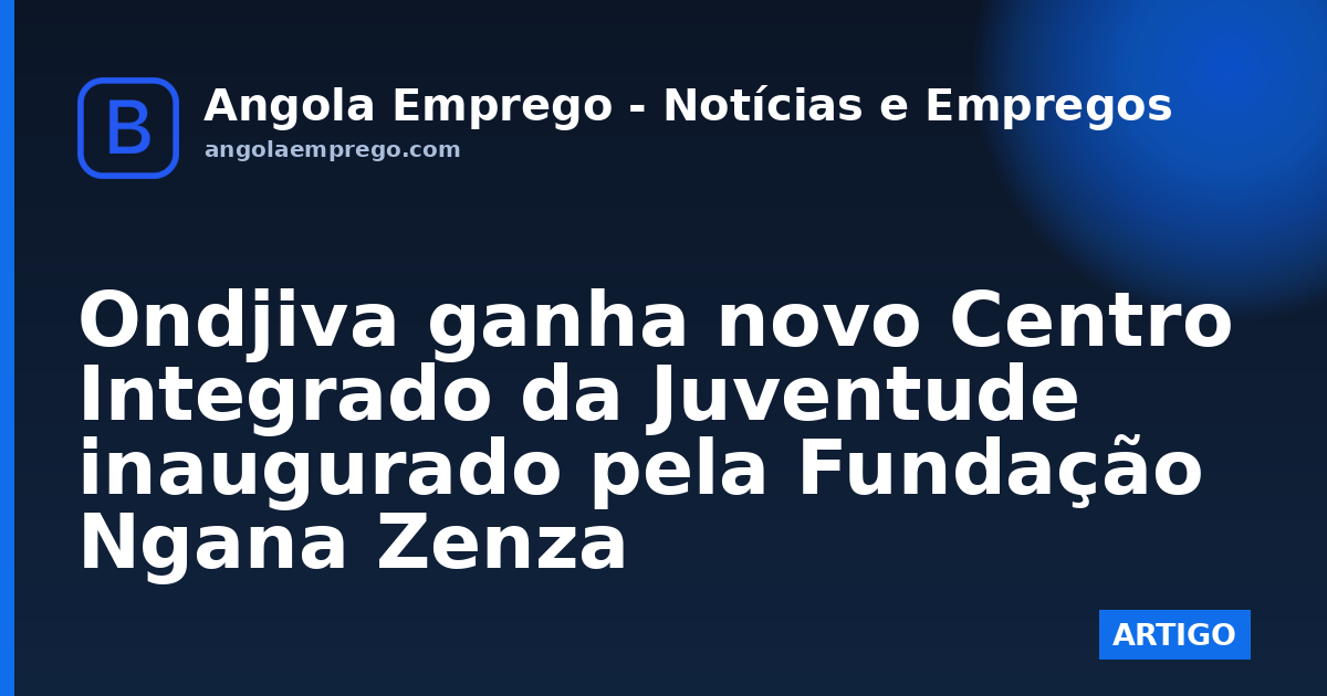 Ondjiva ganha novo Centro Integrado da Juventude inaugurado pela Fundação Ngana Zenza