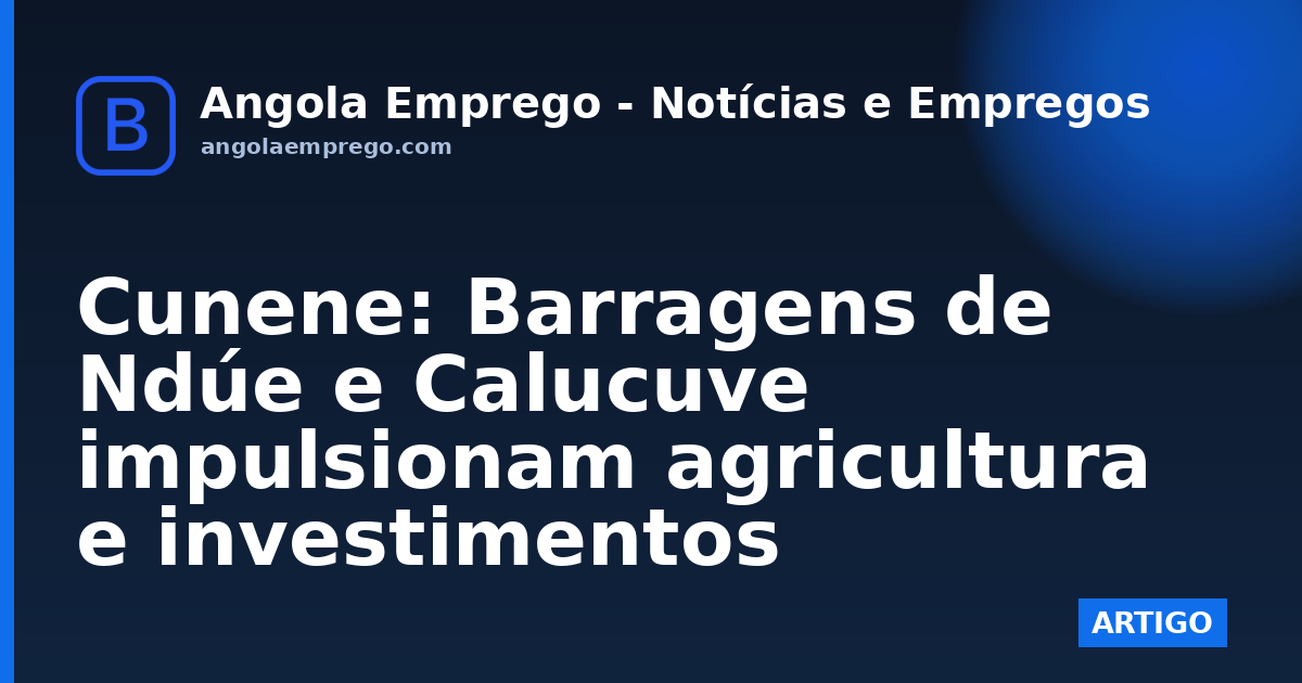 Cunene: Barragens de Ndúe e Calucuve impulsionam agricultura e investimentos