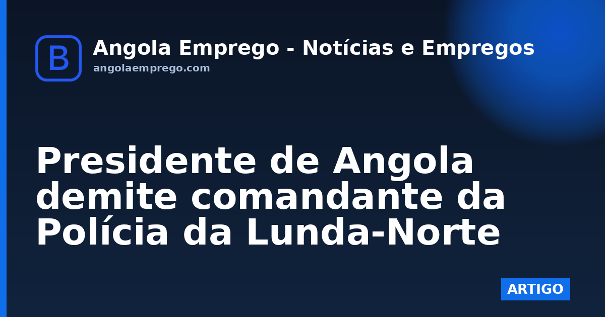 Presidente de Angola demite comandante da Polícia da Lunda-Norte