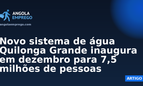 Novo sistema de água Quilonga Grande inaugura em dezembro para 7,5 milhões de pessoas