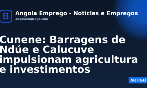 Cunene: Barragens de Ndúe e Calucuve impulsionam agricultura e investimentos