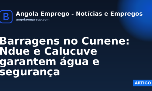 Barragens no Cunene: Ndue e Calucuve garantem água e segurança