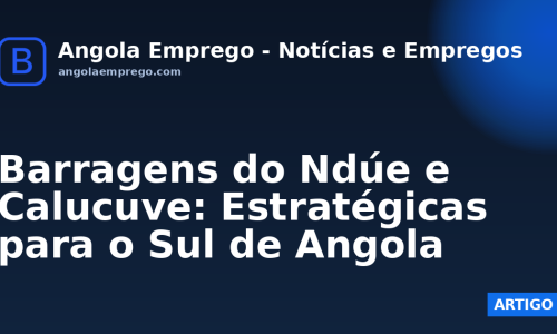 Barragens do Ndúe e Calucuve: Estratégicas para o Sul de Angola